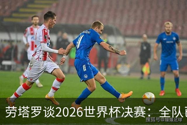 劳塔罗谈2026世界杯决赛：全队已精疲力竭，梅西几乎跑不动