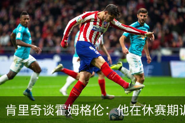 肯里奇谈霍姆格伦：他在休赛期训练很刻苦状态极佳 他是赢球关键