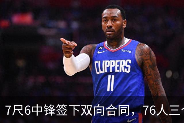 7尺6中锋签下双向合同，76人三个名额全部填满